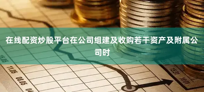 在线配资炒股平台在公司组建及收购若干资产及附属公司时