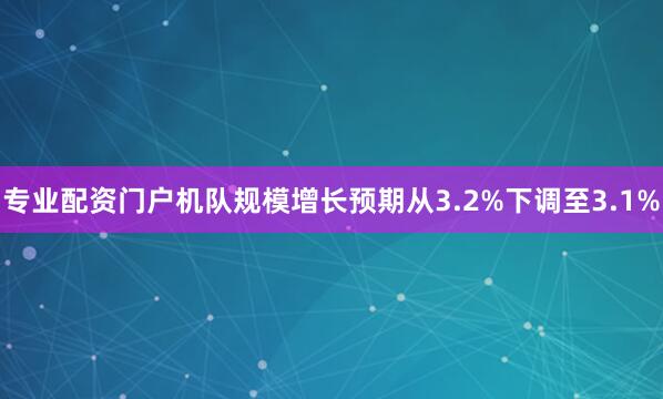 专业配资门户机队规模增长预期从3.2%下调至3.1%