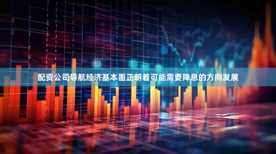 配资公司导航经济基本面正朝着可能需要降息的方向发展