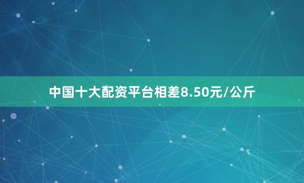 中国十大配资平台相差8.50元/公斤