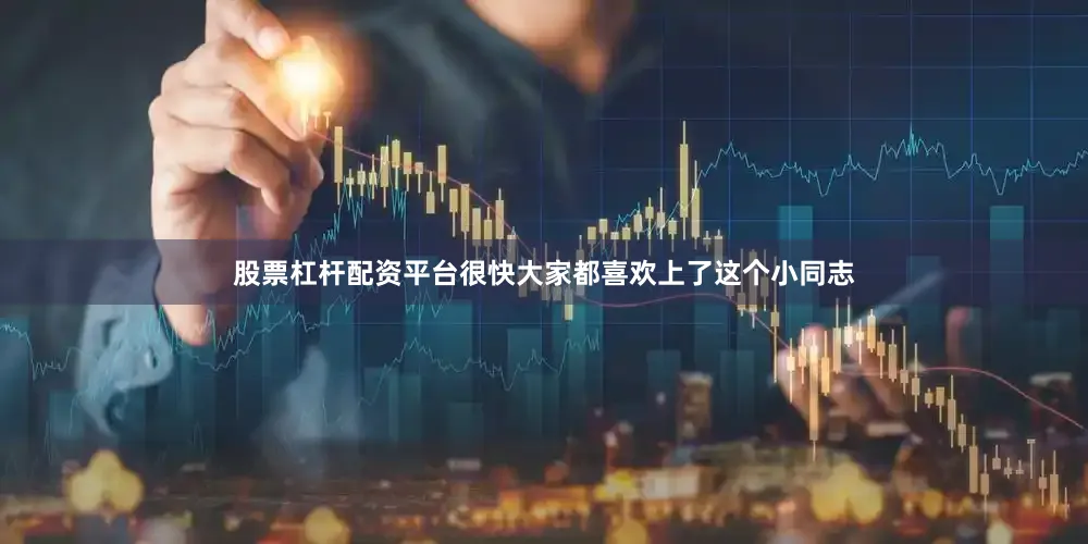 股票杠杆配资平台很快大家都喜欢上了这个小同志