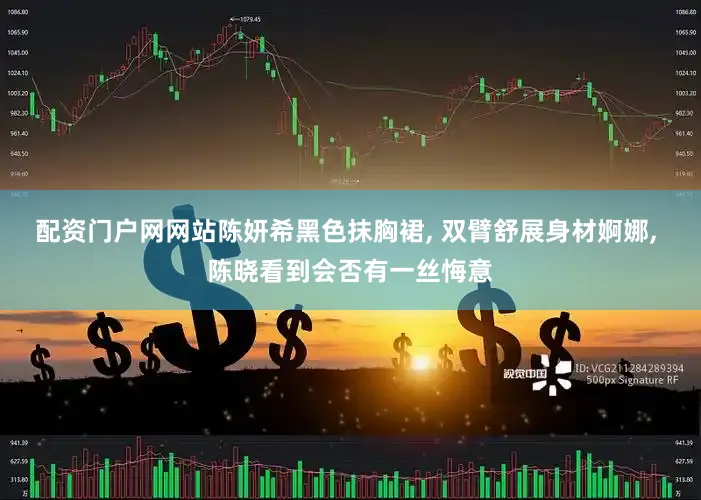 配资门户网网站陈妍希黑色抹胸裙, 双臂舒展身材婀娜, 陈晓看到会否有一丝悔意
