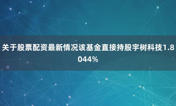 关于股票配资最新情况该基金直接持股宇树科技1.8044%