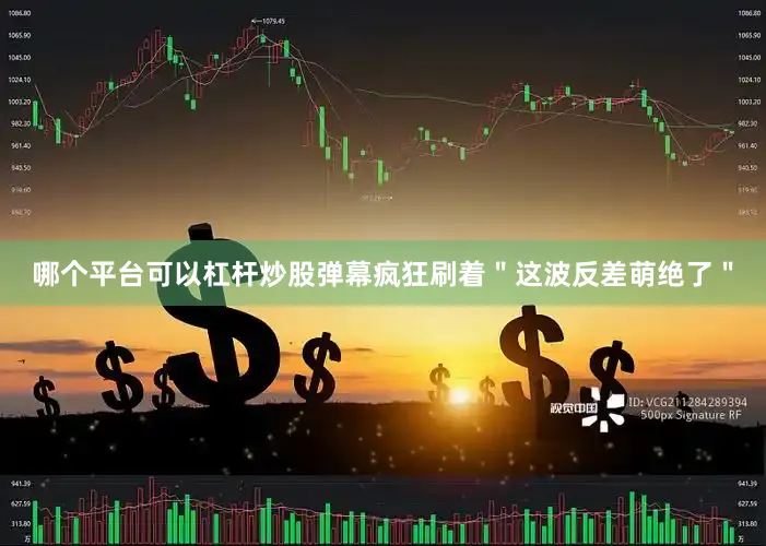哪个平台可以杠杆炒股弹幕疯狂刷着＂这波反差萌绝了＂