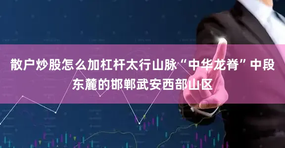 散户炒股怎么加杠杆太行山脉“中华龙脊”中段东麓的邯郸武安西部山区