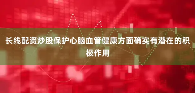 长线配资炒股保护心脑血管健康方面确实有潜在的积极作用